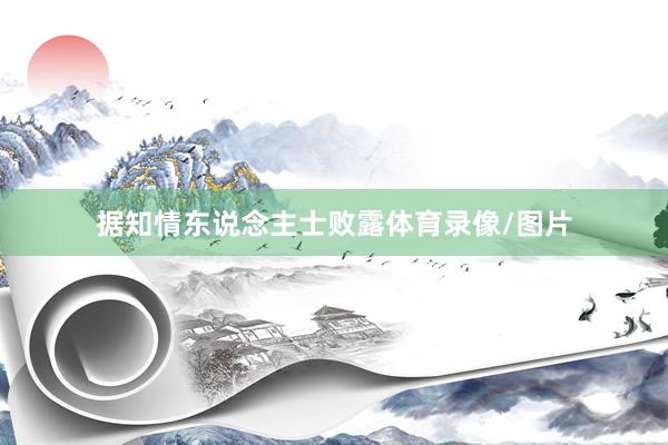 据知情东说念主士败露体育录像/图片