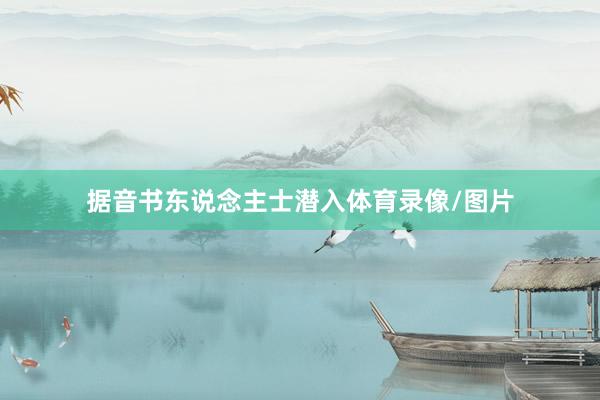 据音书东说念主士潜入体育录像/图片
