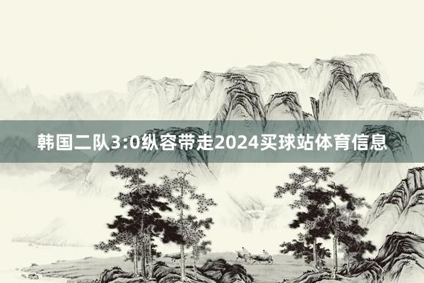 韩国二队3:0纵容带走2024买球站体育信息