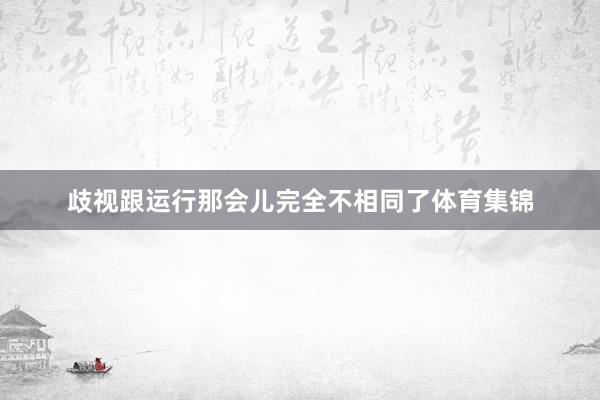 歧视跟运行那会儿完全不相同了体育集锦