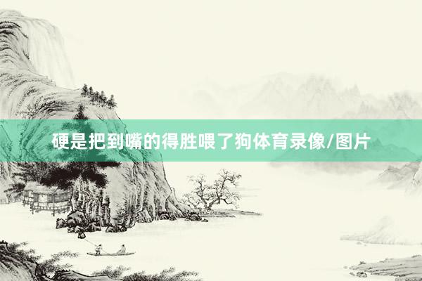 硬是把到嘴的得胜喂了狗体育录像/图片
