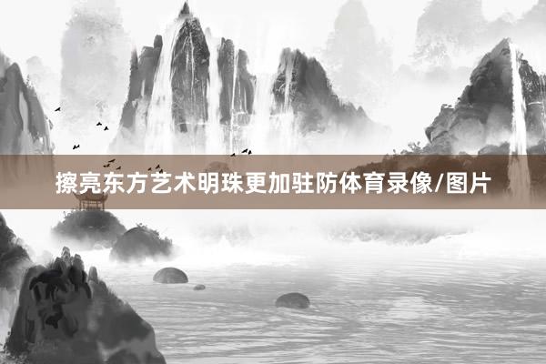 擦亮东方艺术明珠更加驻防体育录像/图片
