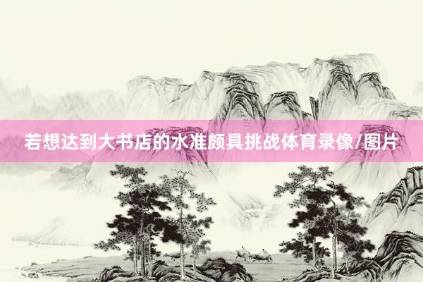若想达到大书店的水准颇具挑战体育录像/图片