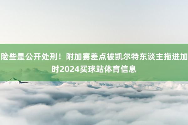 险些是公开处刑！附加赛差点被凯尔特东谈主拖进加时2024买球站体育信息